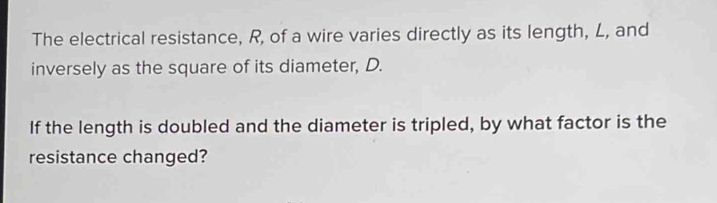 The electrical resistance, R, of a wire varies directly as its length, L, and 
inversely as the square of its diameter, D. 
If the length is doubled and the diameter is tripled, by what factor is the 
resistance changed?