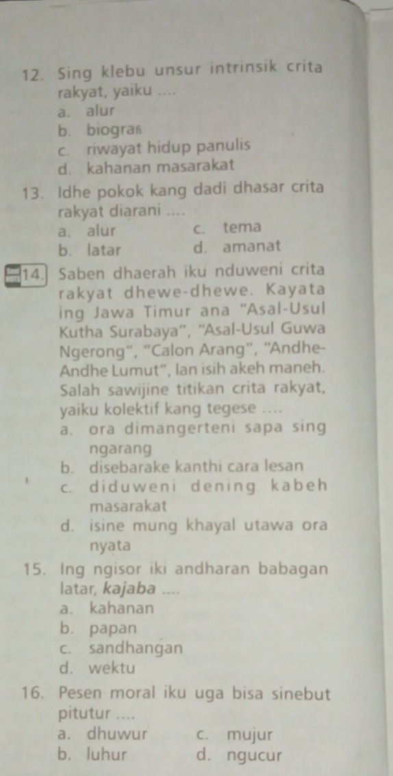 Sing klebu unsur intrinsik crita
rakyat, yaiku ....
a. alur
bù biogran
c. riwayat hidup panulis
d. kahanan masarakat
13. Idhe pokok kang dadi dhasar crita
rakyat diarani ....
a. alur c. tema
b. latar d. amanat
14. Saben dhaerah iku nduweni crita
rakyat dhewe-dhewe. Kayata
ing Jawa Timur ana ''Asal-Usul
Kutha Surabaya'', ''Asal-Usul Guwa
Ngerong”, 'Calon Arang”', “Andhe-
Andhe Lumut”, lan isih akeh maneh.
Salah sawijine titikan crita rakyat,
yaiku kolektif kang tegese ....
a. ora dimangerteni sapa sing
ngarang
b. disebarake kanthi cara lesan
c. did u we n i dening kabeh
masarakat
d. isine mung khayal utawa ora
nyata
15. Ing ngisor iki andharan babagan
latar, kajaba …_
a. kahanan
bù papan
c. sandhangan
d. wektu
16. Pesen moral iku uga bisa sinebut
pitutur ....
a. dhuwur c. mujur
b. luhur d. ngucur