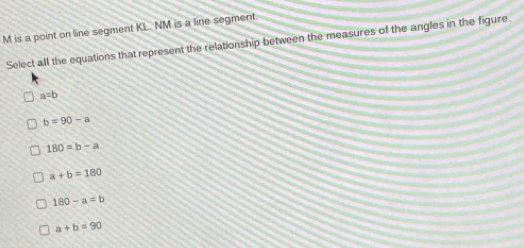 M is a point on line segment KL. NM is a line segment.
Select all the equations that represent the relationship between the measures of the angles in the figure.
a=b
b=90-a
180=b-a
a+b=180
180-a=b
a+b=90