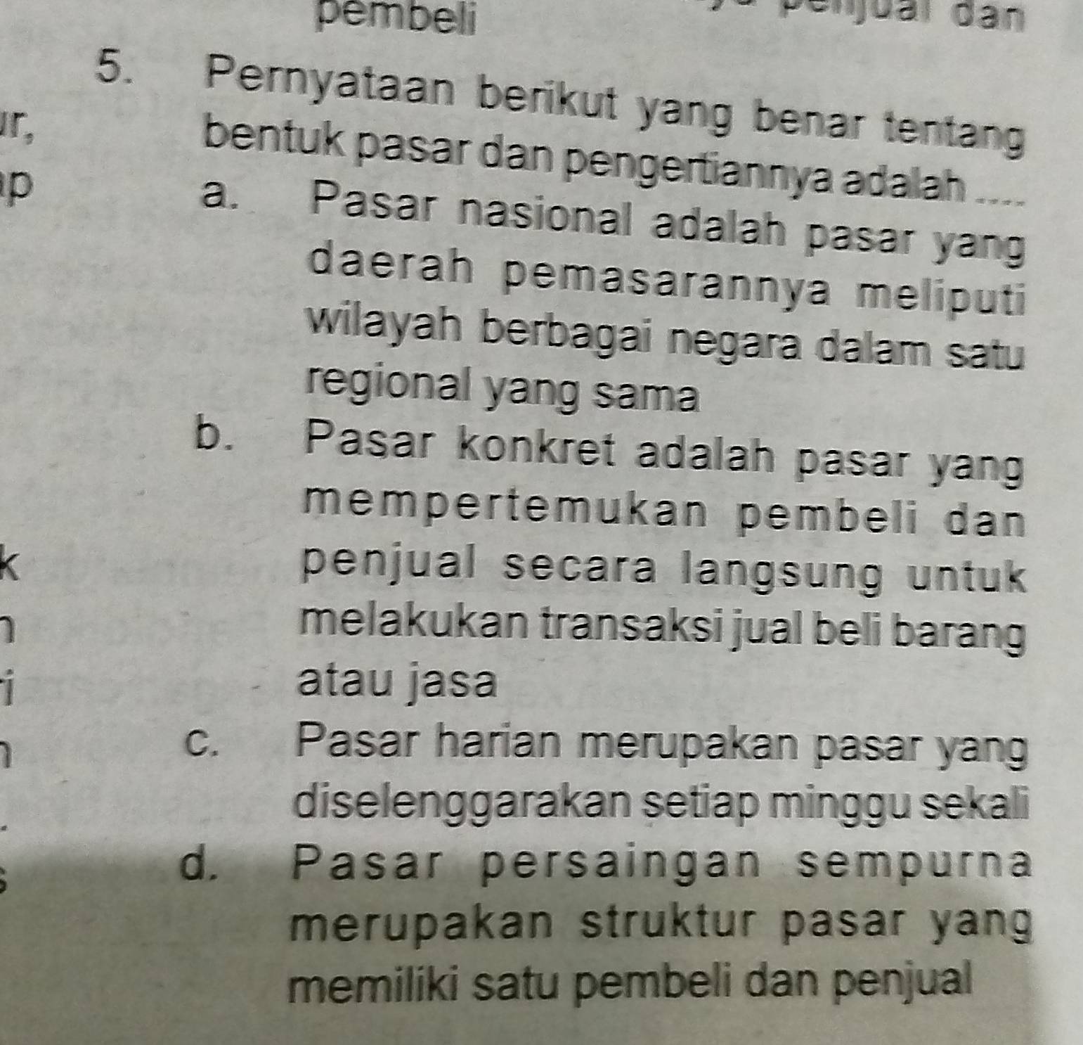 pembeli
Denjual dân
5. Pernyataan berikut yang benar tentang
bentuk pasar dan pengertiannya adalah ....
p
a. Pasar nasional adalah pasar yang
daerah pemasarannya meliputi
wilayah berbagai negara dalam satu
regional yang sama
b. Pasar konkret adalah pasar yang
mempertemukan pembeli dan 
penjual secara langsung untuk
melakukan transaksi jual beli barang
atau jasa
c. Pasar harian merupakan pasar yang
diselenggarakan setiap minggu sekali
d. Pasar persaingan sempurna
merupakan struktur pasar yang
memiliki satu pembeli dan penjual