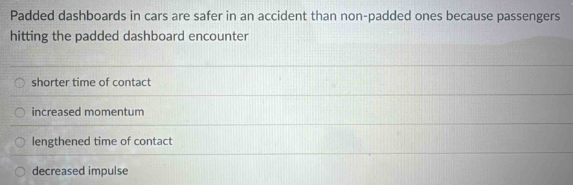 Padded dashboards in cars are safer in an accident than non-padded ones because passengers
hitting the padded dashboard encounter
shorter time of contact
increased momentum
lengthened time of contact
decreased impulse