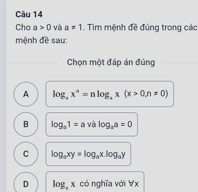 Cho a>0 và a!= 1. Tìm mệnh đề đúng trong các
mệnh đề sau:
Chọn một đáp án đúng
A log _ax^n=nlog _ax(x>0,n!= 0)
B log _a1=a và log _aa=0
C log _axy=log _ax.log _ay
D log _ax có nghĩa với ∀ x