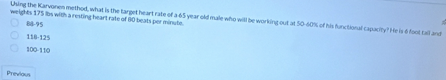 weights 175 Ibs with a resting heart rate of 80 beats per minute. Using the Karvonen method, what is the target heart rate of a 65 year old male who will be working out at 50-60% of his functional capacity? He is 6 foot tall and
B8-95
118-125
100-110
Previous