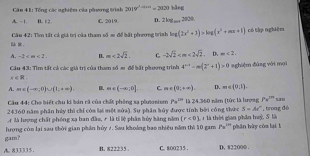 Tổng các nghiệm của phương trình 2019^(x^2)-12x+1=2020b^(frac 3)a ng
A. -1. B. 12. C. 2019.
D. 2log _20192020. 
Câu 42: Tìm tất cả giá trị của tham số m để bất phương trình log (2x^2+3)>log (x^2+mx+1) có tập nghiệm
là R .
A. -2 . B. m<2sqrt(2). C. -2sqrt(2) . D. m<2</tex>. 
Câu 43: Tìm tất cả các giá trị của tham số m để bất phương trình 4^(x-1)-m(2^x+1)>0 nghiệm đúng với mọi
x∈ R.
A. m∈ (-∈fty ;0)∪ (1;+∈fty ). B. m∈ (-∈fty ;0]. C. m∈ (0;+∈fty ). D. m∈ (0;1). 
Câu 44: Cho biết chu kì bán rã của chất phỏng xạ plutonium Pu^(239) là 24.360 năm (tức là lượng Pu^(239) sau
24360 năm phân hủy thì chỉ còn lại một nửa). Sự phân hủy được tính bởi công thức S=Ae^(rt) , trong đó
A là lượng chất phóng xạ ban đầu, r là tỉ lệ phân hủy hàng năm (r<0) 7 là thời gian phân huỷ, S là
lượng còn lại sau thời gian phân hủy 7. Sau khoảng bao nhiêu năm thì 10 gam Pu^(239) phân hủy còn lại 1
gam?
A. 833335. B. 822235. C. 800235. D. 822000.