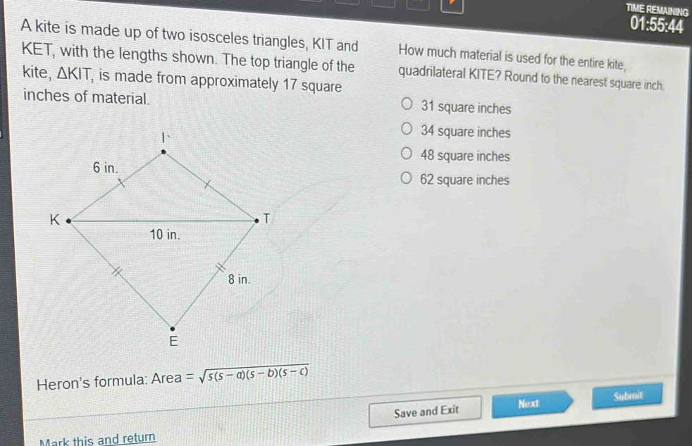 TIME REMAINING
01:55:44
A kite is made up of two isosceles triangles, KIT and
KET, with the lengths shown. The top triangle of the How much material is used for the entire kite,
kite, △ KIT, is made from approximately 17 square
quadrilateral KITE? Round to the nearest square inch.
inches of material. 31 square inches
34 square inches
48 square inches
62 square inches
Heron's formula: Area =sqrt(5(s-a)(s-b)(s-c))
Save and Exit Next Submit
Mark this and return