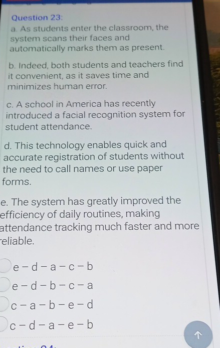 As students enter the classroom, the
system scans their faces and
automatically marks them as present.
b. Indeed, both students and teachers find
it convenient, as it saves time and
minimizes human error.
c. A school in America has recently
introduced a facial recognition system for
student attendance.
d. This technology enables quick and
accurate registration of students without
the need to call names or use paper
forms.
e. The system has greatly improved the
efficiency of daily routines, making
attendance tracking much faster and more.
eliable.
e -d-a-c-b
e -d-b-c-a
C -a-b-e-d
c-d-a-e-b
