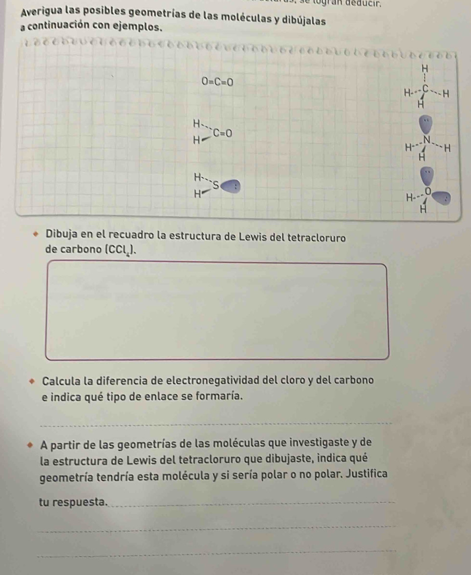 logran déducir, 
Averigua las posibles geometrías de las moléculas y dibújalas 
a continuación con ejemplos. 
bé b b b u b oob b 
H
O=C=O
H 
H 
H
C=0
H 
N 
H 
H
H 、 
S 
H 
H- 
Dibuja en el recuadro la estructura de Lewis del tetracloruro 
de carbono ( ccl_4)
Calcula la diferencia de electronegatividad del cloro y del carbono 
e indica qué tipo de enlace se formaría. 
_ 
A partir de las geometrías de las moléculas que investigaste y de 
la estructura de Lewis del tetracloruro que dibujaste, indica qué 
geometría tendría esta molécula y si sería polar o no polar. Justifica 
tu respuesta._ 
_ 
_