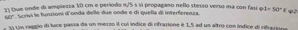 Due onde di ampiezza 10 cm e periodo π/5 s si propagano nello stesso verso ma con fasi φ 1=50°E φ2
60° * Scrivi le funzioni d'onda delle due onde e di quella di interferenza. 
3) Un raggio di luce passa da un mezzo il cui indice di rifrazione è 1,5 ad un altro con indice di rifrazione