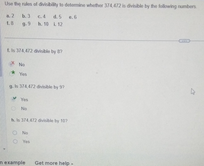 Use the rules of divisibility to determine whether 374, 472 is divisible by the following numbers.
a. 2 b. 3 c. 4 d. 5 e. 6
f. 8 g. 9 h. 10 i. 12
f. Is 374,472 divisible by 8?
No
Yes
g. Is 374,472 divisible by 9?
Yes
No
h. Is 374,472 divisible by 10?
No
Yes
n example Get more help ~