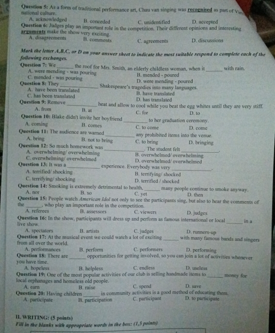 As a form of traditional performance art, Chau van singing was recognised as part of Viee
national culture.
A. acknowledged B. conceded C. unidentified D. accepted
Question 6: Judges play an important role in the competition. Their different opinions and interesting
arguments make the show very exciting.
A. disagreements B. comments C. agreements D. discussions
Mark the letter A,B,C, or D on your answer sheet to indicate the most suitable respond to complete each of the
following exchanges.
Question 7: We_ the roof for Mrs. Smith, an elderly childless woman, when it _with rain.
A. were mending - was pouring B. mended - poured
C. mended - was pouring D. were mending - poured
Question 8: They _Shakespeare’s tragedies into many languages.
A. have been translated
C. has been translated B. have translated D. has translated
Question 9: Remove _heat and allow to cool while you beat the egg whites until they are very stiff.
A. from B. at C. for D. to
Question 10: Blake didn't invite her boyfriend_ to her graduation ceremony.
A. coming B. comes C. to come D. come
Question 11: The audience are warned _any prohibited items into the venue.
A. bring B. not to bring C. to bring D. bringing
Question 12: So much homework was_ . The student felt
A. overwhelming/ overwhelming B. overwhelmed/ overwhelming
C. overwhelming/ overwhelmed D. overwhelmed/ overwhelmed
Question 13: It was a _experience. Everybody was very _.
A. terrified/ shocking B. terrifying/ shocked
C. terrifying/ shocking D. terrified / shocked
Question 14: Smoking is extremely detrimental to health._ many people continue to smoke anyway.
A. nor B. so C. yet D. then
Question 15: People watch American Idol not only to see the participants sing, but also to hear the comments of
the _, who play an important role in the competition. D. judges
A. referees B. assessors C. viewers
Question 16: In the show, participants will dress up and perform as famous international or local in a
live show.
_
A. spectators B. artists C. judges D. runners-up
Question 17: At the musical event we could watch a lot of exciting_ with many famous bands and singers
from all over the world.
A. performances B. perform C. performers D. performing
Question 18: There are _opportunities for getting involved, so you can join a lot of activities whenever
you have time.
A. hopeless B. helpless C. endless D. useless
Question 19: One of the most popular activities of our club is selling handmade items to_ money for
local orphanages and homeless old people. D. save
A. earn B. raise C. spend
Question 20: Having children_ in community activities is a good method of educating them. D. to participate
A. participate B. participation C. participant
II. WRITING: (5 points)
Fill in the blanks with appropriate words in the box: (1,5 points)