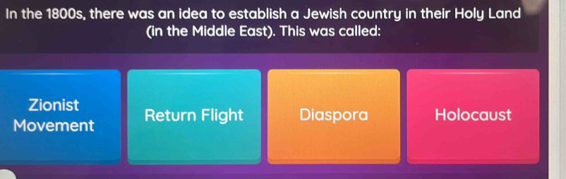 In the 1800s, there was an idea to establish a Jewish country in their Holy Land
(in the Middle East). This was called:
Zionist
Movement Return Flight Diaspora Holocaust