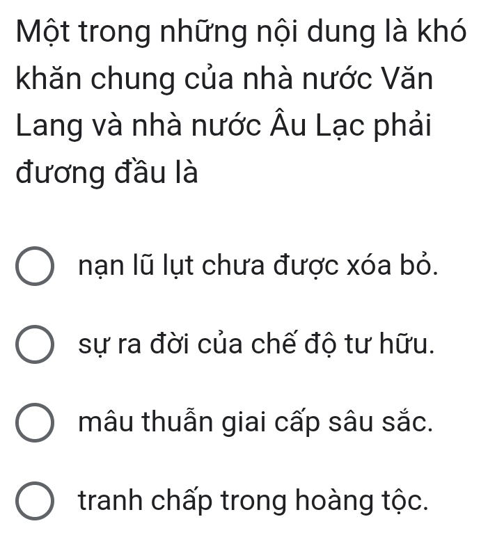 Một trong những nội dung là khó
khăn chung của nhà nước Văn
Lang và nhà nước Âu Lạc phải
đương đầu là
nạn lũ lụt chưa được xóa bỏ.
sự ra đời của chế độ tư hữu.
mâu thuẫn giai cấp sâu sắc.
tranh chấp trong hoàng tộc.