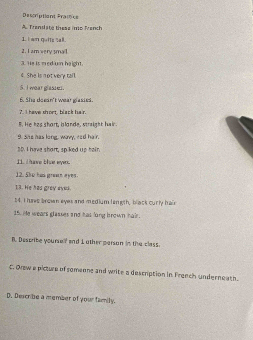 Descriptions Practice 
A. Translate these into French 
1. I am quite tall. 
2. I am very small. 
3. He is medium height. 
4. She is not very tall. 
5. I wear glasses. 
6. She doesn’t wear glasses. 
7. I have short, black hair. 
8. He has short, blonde, straight hair. 
9. She has long, wavy, red hair. 
10. I have short, spiked up hair. 
11. I have blue eyes. 
12. She has green eyes. 
13. He has grey eyes. 
14. I have brown eyes and medium length, black curly hair 
15. He wears glasses and has long brown hair. 
B. Describe yourself and 1 other person in the class. 
C. Draw a picture of someone and write a description in French underneath. 
D. Describe a member of your family.