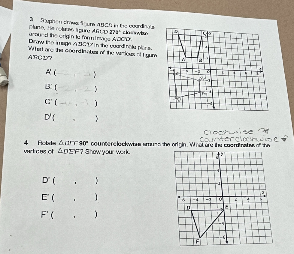 Stephen draws figure ABCD in the coordinate 
plane. He rotates figure ABCD 270° clockwise 
around the origin to form image A'BC'D'. 
Draw the image A'BC'D' in the coordinate plane. 
What are the coordinates of the vertices of figure
A'BC'D'?
A' ( 
)
B'  
)
C'  
)
D'  ' ) 
4 Rotate △ DEF90° counterclockwise around the origin. What are the coordinates of the 
vertices of △ D'E'F ? Show your work.
D' ( 
)
E' ( ， ()
F'  , )