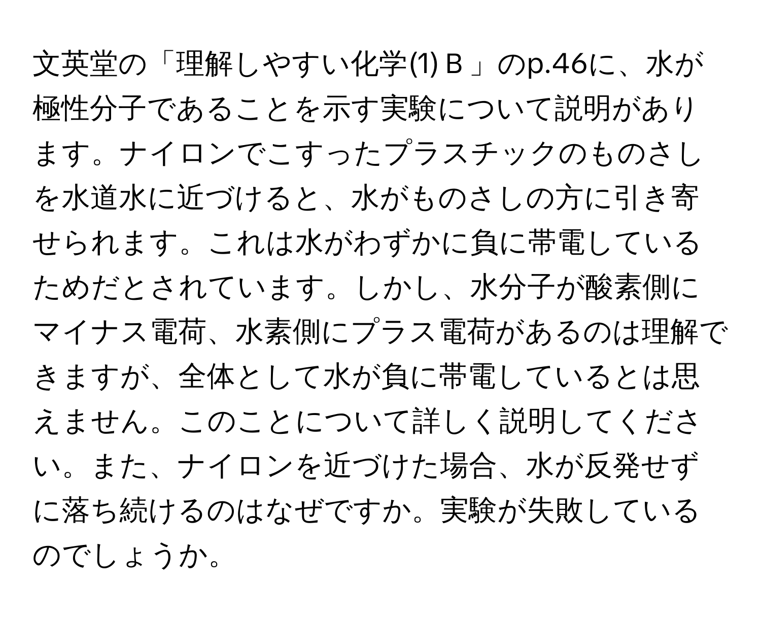 文英堂の「理解しやすい化学(1)Ｂ」のp.46に、水が極性分子であることを示す実験について説明があります。ナイロンでこすったプラスチックのものさしを水道水に近づけると、水がものさしの方に引き寄せられます。これは水がわずかに負に帯電しているためだとされています。しかし、水分子が酸素側にマイナス電荷、水素側にプラス電荷があるのは理解できますが、全体として水が負に帯電しているとは思えません。このことについて詳しく説明してください。また、ナイロンを近づけた場合、水が反発せずに落ち続けるのはなぜですか。実験が失敗しているのでしょうか。