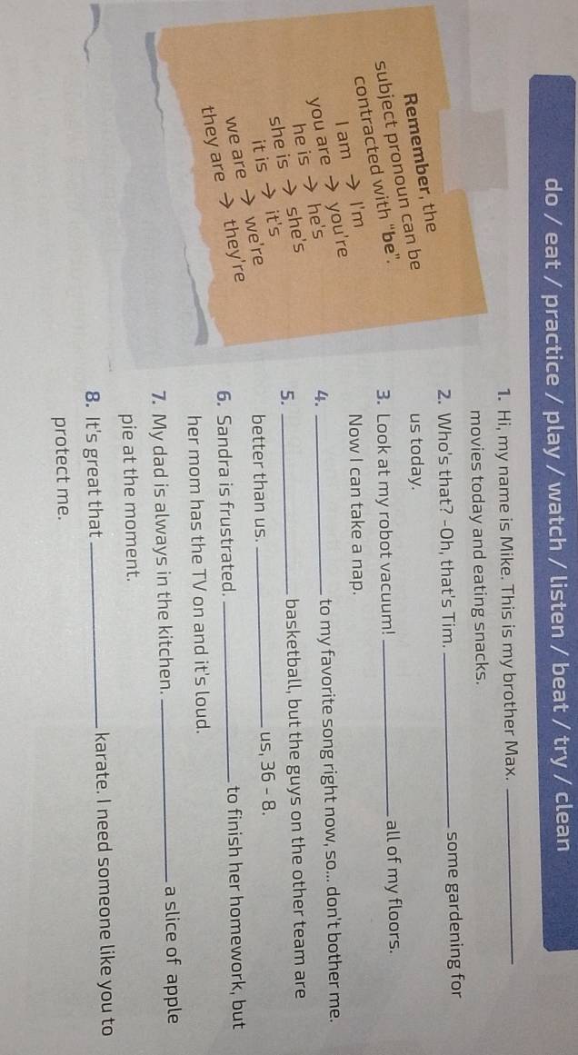 do / eat / practice / play / watch / listen / beat / try / clean
1. Hi, my name is Mike. This is my brother Max.
_
movies today and eating snacks.
2. Who's that? -Oh, that's Tim. _some gardening for
Remember, the
subject pronoun can be
us today.
contracted with “be”.
3. Look at my robot vacuum! _all of my floors.
I am → I'm
Now I can take a nap.
you are → you're
he is → he's
4. _to my favorite song right now, so... don't bother me.
she is → she's
basketball, but the guys on the other team are
it is → it's
better than us. us, 36 - 8.
we are → we're 5.__
6. Sandra is frustrated. _to finish her homework, but
they are → they're
her mom has the TV on and it's loud.
7. My dad is always in the kitchen. _a slice of apple
pie at the moment.
8. It's great that_ karate. I need someone like you to
protect me.