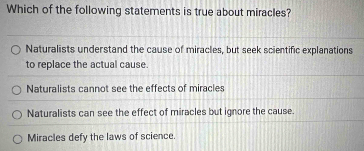 Which of the following statements is true about miracles?
Naturalists understand the cause of miracles, but seek scientific explanations
to replace the actual cause.
Naturalists cannot see the effects of miracles
Naturalists can see the effect of miracles but ignore the cause.
Miracles defy the laws of science.