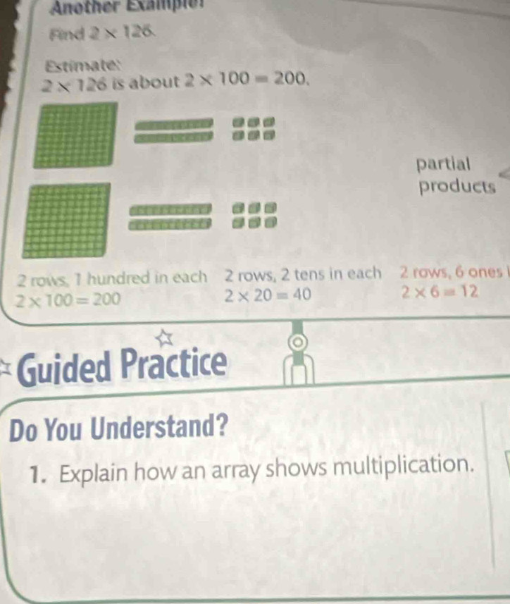 Another Exampier 
Find 2* 126
Estímate:
2* 126 is about 2* 100=200. 
partial 
products
2 rows, 1 hundred in each 2 rows, 2 tens in each 2 rows, 6 ones
2* 100=200
2* 20=40
2* 6=12
Guided Practice 
Do You Understand? 
1. Explain how an array shows multiplication.