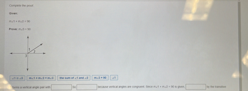 Complete the proof. 
Given:
m∠ 1+m∠ 2=90
Prove: m∠ 3=90
∠ 1≌ ∠ 3 m∠ 1+m∠ 2=m∠ 3 the sum of ∠ 1 and ∠ 2 m∠ 3=90 ∠1
forms a vertical angle pair with □ So because vertical angles are congruent. Since m∠ 1+m∠ 2=90 is given. □ by the transitive