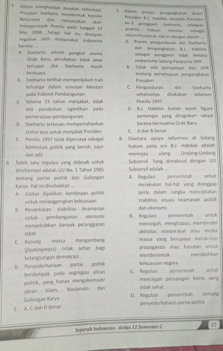 dalam menghadapi desakan reformasi, 7. Dalam proses pengangkatan Wakil
Presiden Soeharto membentuk Komite Presiden B.J. Habibie menjadi Presiden
Reforması dan menjanjikan akan ke-3 pengganti Soeharto, sebagian
mempercepat Pemilu pada tanggal 19 praktısi hokum menilai sebagai
Mei 1998. Tetapi hal itu direspon inkonstitusional. Hal ini dengan alasan
negative oleh masyarakat Indonesia A. Proses pengunduran diri Soeharto
karena .... dan pengangkatan B.J. Habibie
A. Soeharto adalah pangkal utama sebagai pengganti tidak melalui
Orde Baru, perubahan tidak akan mekanisme Sidang Paripurna DPR
tercapai jika Soeharto masih B. Tidak ada pernyataan dari DPR
berkuasa tentang persetujuan pengangkatan
B. Soeharto terlihat memperkokoh trah Presiden
keluarga dalam susunan Menteri C. Pengunduran diri Soeharto
pada Kabinet Pembangunan seharusnya dilakukan sebelum
C Selama 33 tahun menjabat, tidak Pemilu 1997
ada perubahan siginifikan pada D B.J. Habibie bukan sosok figure
pemerataan pembangunan pemimpin yang diinginkan rakyat
D. Soeharto terkesan mempertahankan karena bernuansa Orde Baru
status quo untuk menjabat Presiden E. A dan B benar
E. Pemilu 1997 tidak dipercaya sebagai 8. Diantara upaya reformasi di bidang
kontestasi politik yang bersih, jujur hukum pada era B.J. Habibie adalah
dan adil meninjau   ulang Undang-Undang
6 Salah satu regulasi yang didesak untuk Subservif. Yang dimaksud dengan UU
direformasi adalah UU No. 1 Tahun 1985 Subversif adalah  
tentang partai politik dan Golongan A. Regulasi pemerintah untuk
Karya. Hal ini disebabkan .... melakukan hal-hal yang dianggap
A. Golkar dijadikan kendaraan politik perlu dalam rangka menciptakan
untuk melanggengkan kekuasaan stabilitas situasi keamanan politik
B. Pendekatan stabilitas keamanan dan ekonomi
untuk pembangunan ekonomi B. Regulasi pemerintah   untuk
menyebabkan banyak pelanggaran mencegah, menghapus, membredel
HAM aktivitas masyarakat atau media
C. Konsep massa mengambang massa yang berupaya melakukan
(floɑtingmass) tidak sehat bagi propaganda atau hasutan untuk
kelangsungan demokrasi memberontak merobohkan
D. Penyederhanaan partai politik kekuasaan negara
berdampak pada segregasi aliran C. Regulasi pemerintah untuk
politik, yang hanya mengakomodir mencegah persaingan bisnis yang
aliran Islam, Nasionalis dan tidak sehat
Golongan Karya D. Regulasi pemerintah tentang
E. A, C dan D benar penyederhanaan partai politik
Sejarah Indonesia - Kelas 12 Semester 2
27