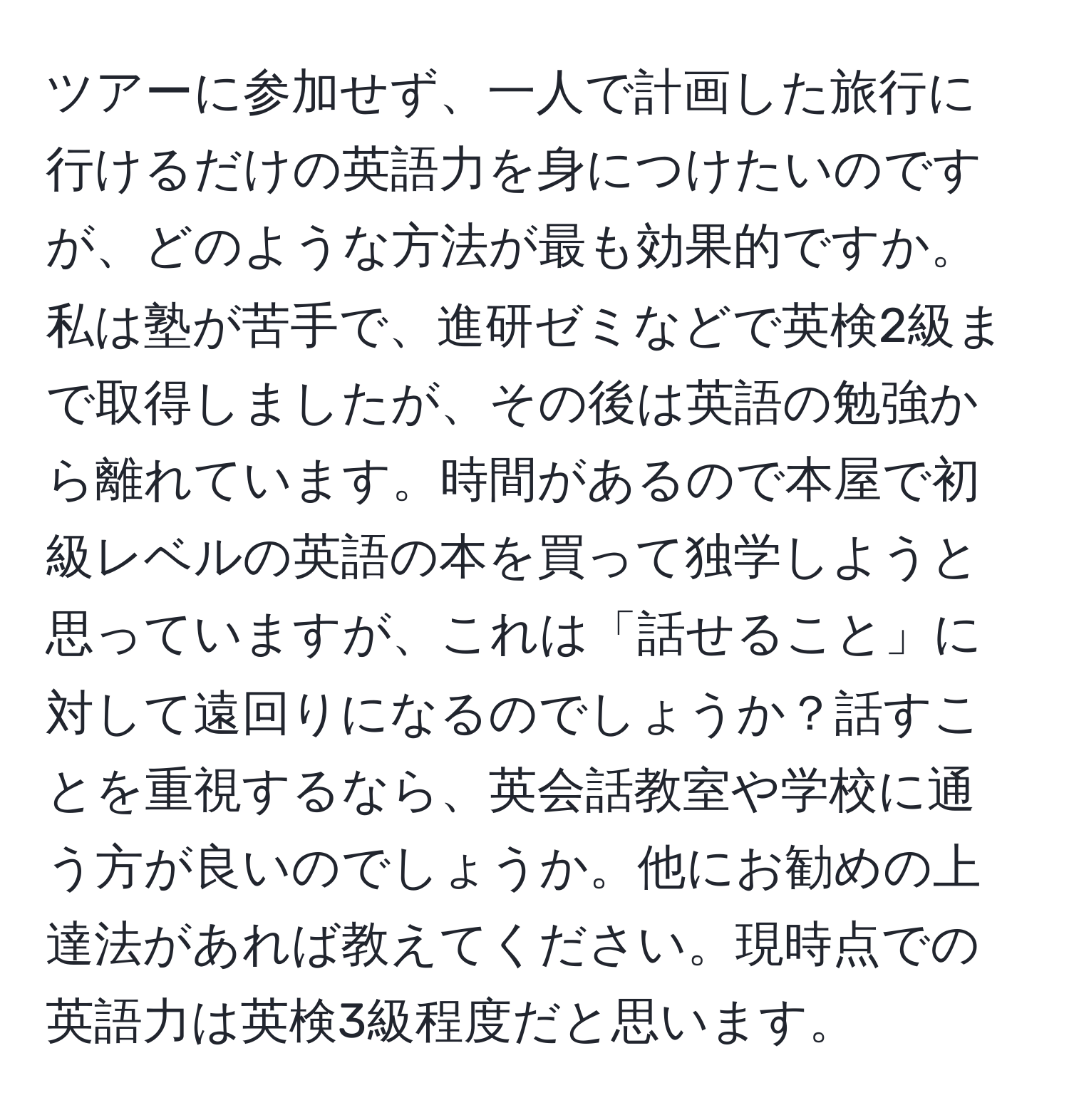 ツアーに参加せず、一人で計画した旅行に行けるだけの英語力を身につけたいのですが、どのような方法が最も効果的ですか。私は塾が苦手で、進研ゼミなどで英検2級まで取得しましたが、その後は英語の勉強から離れています。時間があるので本屋で初級レベルの英語の本を買って独学しようと思っていますが、これは「話せること」に対して遠回りになるのでしょうか？話すことを重視するなら、英会話教室や学校に通う方が良いのでしょうか。他にお勧めの上達法があれば教えてください。現時点での英語力は英検3級程度だと思います。