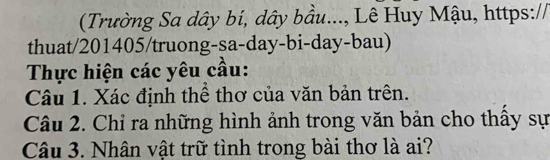 (Trường Sa dây bí, dây bầu..., Lê Huy Mậu, https:// 
thuat/201405/truong-sa-day-bi-day-bau) 
Thực hiện các yêu cầu: 
Câu 1. Xác định thể thơ của văn bản trên. 
Câu 2. Chỉ ra những hình ảnh trong văn bản cho thấy sự 
Câu 3. Nhân vật trữ tình trong bài thơ là ai?