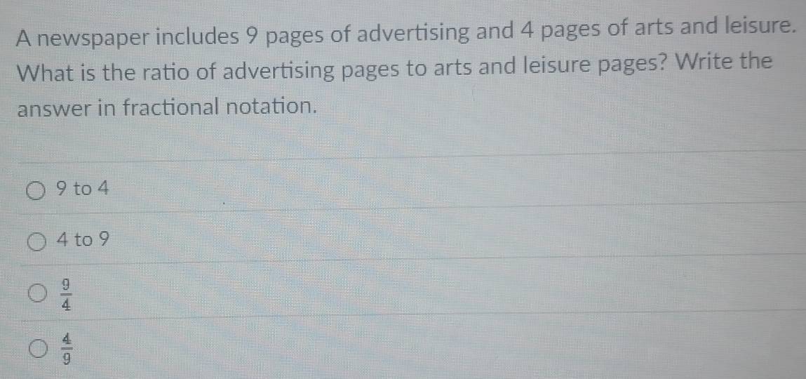 A newspaper includes 9 pages of advertising and 4 pages of arts and leisure.
What is the ratio of advertising pages to arts and leisure pages? Write the
answer in fractional notation.
9 to 4
4 to 9
 9/4 
 4/9 