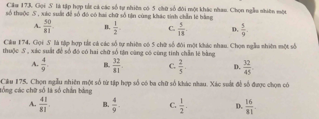 Gọi S là tập hợp tất cả các số tự nhiên có 5 chữ số đôi một khác nhau. Chọn ngẫu nhiên một
số thuộc S , xác suất để số đó có hai chữ số tận cùng khác tính chẵn lẻ bằng
A.  50/81 .  1/2 .  5/18 . 
B.
C.
D.  5/9 . 
Câu 174. Gọi S là tập hợp tất cả các số tự nhiên có 5 chữ số đôi một khác nhau. Chọn ngẫu nhiên một số
thuộc S , xác suất để số đó có hai chữ số tận cùng có cùng tính chẵn lẻ bằng
A.  4/9 .  32/81 .  2/5 .  32/45 . 
B.
C.
D.
Câu 175. Chọn ngẫu nhiên một số từ tập hợp số có ba chữ số khác nhau. Xác suất để số được chọn có
tổng các chữ số là số chẳn bằng
A.  41/81 .  4/9 .  1/2 . D.  16/81 . 
B.
C.