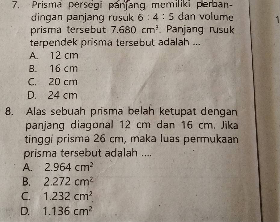 Prisma persegi panjang memiliki perban-
dingan panjang rusuk 6:4:5 dan volume 1
prisma tersebut 7.680cm^3. Panjang rusuk
terpendek prisma tersebut adalah ...
A. 12 cm
B. 16 cm
C. 20 cm
D. 24 cm
8. Alas sebuah prisma belah ketupat dengan
panjang diagonal 12 cm dan 16 cm. Jika
tinggi prisma 26 cm, maka luas permukaan
prisma tersebut adalah ....
A. 2.964cm^2
B. 2.272cm^2
C. 1.232cm^2
D. 1.136cm^2