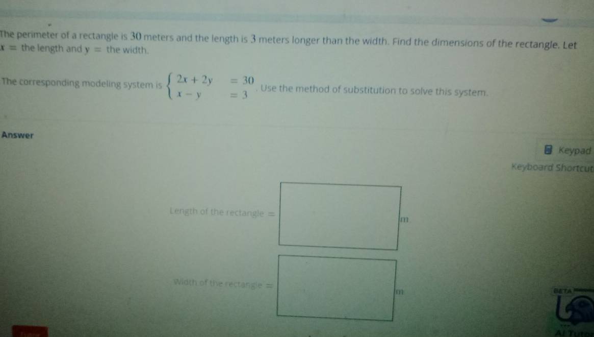 The perimeter of a rectangle is 30 meters and the length is 3 meters longer than the width. Find the dimensions of the rectangle. Let
x= the length and y= the width.
The corresponding modeling system is beginarrayl 2x+2y=30 x-y=3endarray.. Use the method of substitution to solve this system.
Answer Keypad
Keyboard Shortcut
Length of the rectangle =
Width of the rectangie =
BETA
Al Tutor