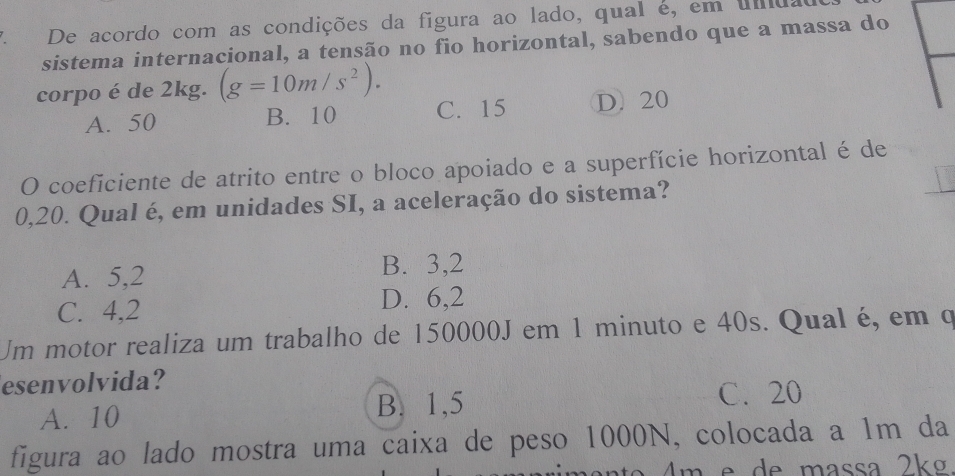 De acordo com as condições da figura ao lado, qual é, em uda
sistema internacional, a tensão no fio horizontal, sabendo que a massa do
corpo é de 2kg. (g=10m/s^2).
A. 50 B. 10 C. 15 D. 20
O coeficiente de atrito entre o bloco apoiado e a superfície horizontal é de
0,20. Qual é, em unidades SI, a aceleração do sistema?
A. 5,2 B. 3,2
C. 4,2
D. 6,2
Um motor realiza um trabalho de 150000J em 1 minuto e 40s. Qual é, em o
esenvolvida?
A. 10 B. 1,5 C. 20
figura ao lado mostra uma caixa de peso 1000N, colocada a 1m da
a º de massa 2kg