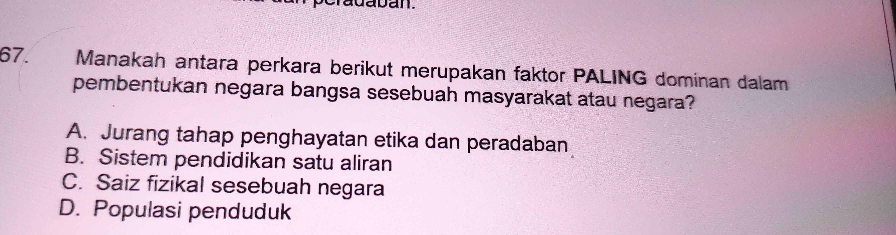 adaban.
67. Manakah antara perkara berikut merupakan faktor PALING dominan dalam
pembentukan negara bangsa sesebuah masyarakat atau negara?
A. Jurang tahap penghayatan etika dan peradaban
B. Sistem pendidikan satu aliran
C. Saiz fizikal sesebuah negara
D. Populasi penduduk