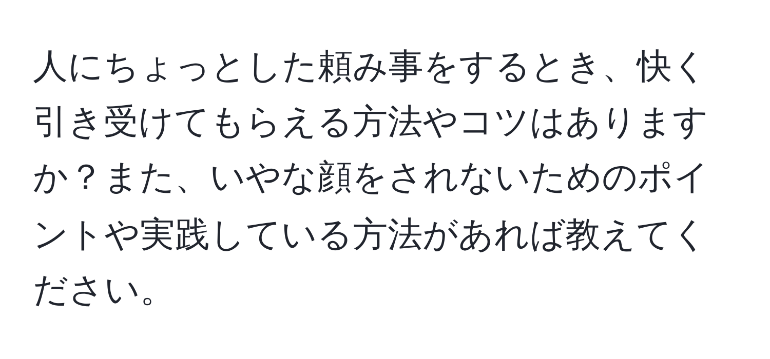 人にちょっとした頼み事をするとき、快く引き受けてもらえる方法やコツはありますか？また、いやな顔をされないためのポイントや実践している方法があれば教えてください。