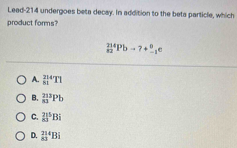 Lead- 214 undergoes beta decay. In addition to the beta particle, which
product forms?
_(82)^(214)Pbto ?+_(-1)^0e
A. _(81)^(214)Tl
B. _(83)^(213)Pb
C. _(83)^(215)Bi
D. _(83)^(214)Bi