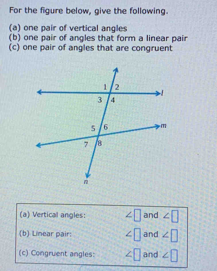 For the figure below, give the following. 
(a) one pair of vertical angles 
(b) one pair of angles that form a linear pair 
(c) one pair of angles that are congruent
∠ □
(a) Vertical angles: and ∠ □
(b) Linear pair: ∠ □ and ∠ □
∠ □
(c) Congruent angles: and ∠ □