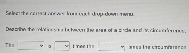 Select the correct answer from each drop-down menu. 
Describe the relationship between the area of a circle and its circumference. 
The □ is° □ times the □ times the circumference.