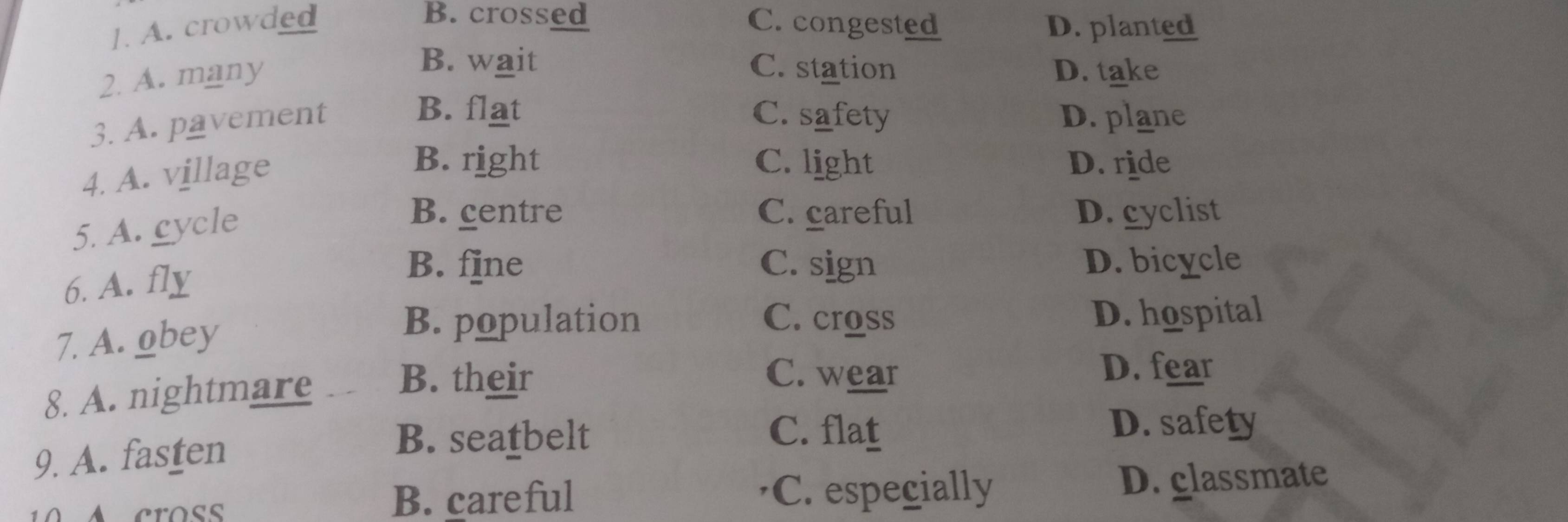 B. crossed
]. A. crowded C. congested D. planted
B. wait C. station
2. A. many D. take
3. A. pavement
B. flat C. safety D. plane
4. A. village
B. right C. light D. ride
5. A. cycle
B. centre C. careful D.cyclist
6. A. fly
B. f]ne C. sign D. bicycle
7. A. obey
B. population C. cross D. hospital
8. A. nightmare B. their
C. wear D. fear
9. A. fasten
B. seatbelt C. flat
D. safety
B. careful C. especially D. glassmate