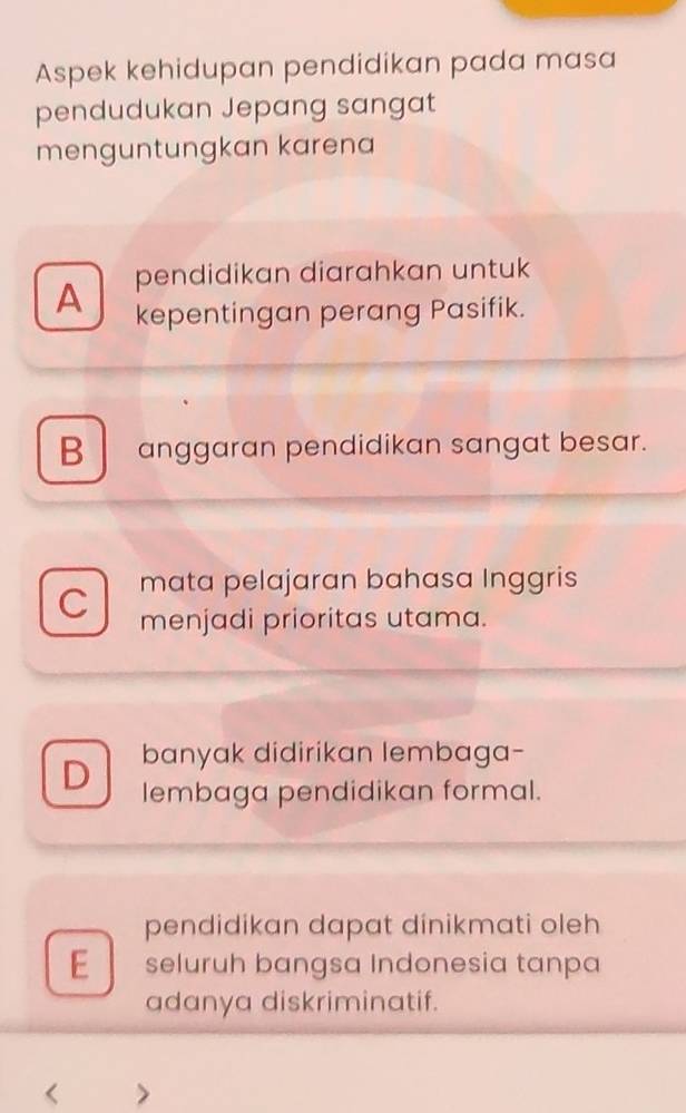 Aspek kehidupan pendidikan pada masa
pendudukan Jepang sangat
menguntungkan karena
A pendidikan diarahkan untuk
kepentingan perang Pasifik.
B anggaran pendidikan sangat besar.
C mata pelajaran bahasa Inggris
menjadi prioritas utama.
D banyak didirikan lembaga-
lembaga pendidikan formal.
pendidikan dapat dinikmati oleh
E seluruh bangsa Indonesia tanpa
adanya diskriminatif.
<