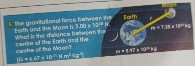 Moon 
5. The gravitational force between the Earth r 
Earth and the Moon is 2.00* 10^(20) N. 
What is the distance between the m=7.35* 10^(22)kg
centre of the Earth and the 
centre of the Moon?
m=5.97* 10^(24)kg
IG=6.67* 10^(-11) N m^2kg^(-2)]