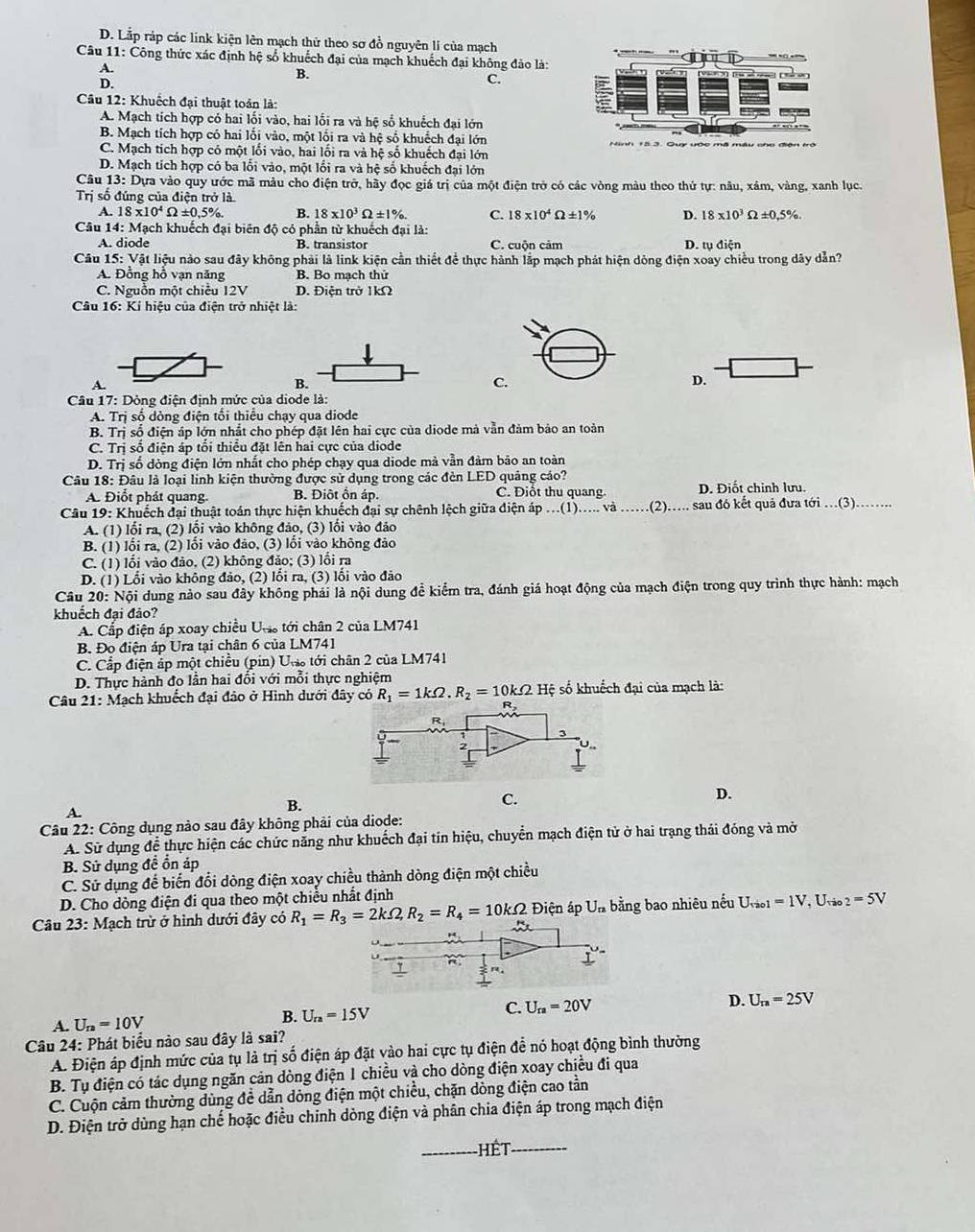 D. Lắp ráp các link kiện lên mạch thử theo sơ đồ nguyên li của mạch - “+
Câu 11: Công thức xác định hệ số khuếch đại của mạch khuếch đại không đảo là:
A.
B.
D.
C.
Câu 12: Khuếch đại thuật toán là:
A. Mạch tích hợp có hai lối vào, hai lối ra và hệ số khuếch đại lớn
B. Mạch tích hợp có hai lối vào, một lối ra và hệ số khuếch đại lớn
C. Mạch tích hợp có một lối vào, hai lối ra và hệ số khuếch đại lớn
D. Mạch tích hợp có ba lối vào, một lối ra và hệ số khuếch đại lớn
Câu 13: Dựa vào quy ước mã màu cho điện trở, hãy đọc giá trị của một điện trở có các vòng màu theo thứ tự: nâu, xâm, vàng, xanh lục.
Trị số đúng của điện trở là
A. 18* 10^4Omega ± 0.5% . B. 18* 10^3Omega ± 1% . C. 18* 10^4Omega ± 1% D. 18* 10^3Omega ± 0.5% .
Câu 14: Mạch khuếch đại biên độ có phần từ khuếch đại là: D. tụ điện
A. diode B. transistor C. cuộn cảm
Câu1 15:Vat liệu nào sau đây không phải là link kiện cần thiết để thực hành lắp mạch phát hiện dông điện xoay chiều trong dây dẫn?
A. Đồng hồ vạn năng B. Bo mạch thứ
C. Nguồn một chiều 12V D. Điện trở 1kΩ
Câu 16: Kí hiệu của điện trở nhiệt là:
A.
B.
C.
D.
Câu 17: Dòng điện định mức của diode là:
A. Trị số dòng điện tối thiểu chạy qua diode
B. Trị số điện áp lớn nhật cho phép đặt lên hai cực của diode mà vẫn đảm bảo an toàn
C. Trị số điện áp tổi thiểu đặt lên hai cực của diode
D. Tr số dòng điện lớn nhất cho phép chạy qua diode mà vằn đảm bão an toàn
Câu 18: Đâu là loại linh kiện thường được sử dụng trong các đèn LED quảng cáo? D. Điốt chỉnh lưu.
A. Điốt phát quang B. Điôt ôn áp. C. Điổt thu quang.
Câu 19: Khuếch đại thuật toán thực hiện khuếch đại sự chênh lệch giữa điện áp ...(1)..... và .....(2)..... sau đó kết quả đưa tới ...(3)........
A. (1) lối ra, (2) lồi vào không đảo, (3) lối vào đảo
B. (1) lối ra, (2) lối vào đảo, (3) lồi vào không đảo
C. (1) lồi vào đảo, (2) không đảo; (3) lồi ra
D. (1) Lối vào không đảo, (2) lối ra, (3) lối vào đảo
Câu 20:N đội dung nào sau đây không phải là nội dung đề kiểm tra, đánh giá hoạt động của mạch điện trong quy trình thực hành: mạch
khuếch đại đảo?
A. Cấp điện áp xoay chiều Uợ tới chân 2 của LM741
B. Đo điện áp Ura tại chân 6 của LM741
C. Cấp điện áp một chiều (pin) U tới chân 2 của LM741
D. Thực hành đo lần hai đổi với mỗi thực nghiệm
Câu 21: Mạch khuếch đại đảo ở Hình dưới đây có R_1=1kOmega .R_2=10kOmega Hệ số khuốch đại của mạch là:
B.
C.
D.
A.
Câu 22: Công dụng nào sau đây không phải của diode:
A. Sử dụng đề thực hiện các chức năng như khuếch đại tin hiệu, chuyển mạch điện tử ở hai trạng thái đóng và mở
B. Sử dụng đề ổn áp
C. Sử dụng để biến đổi dòng điện xoay chiều thành dòng điện một chiều
D. Cho dòng điện đi qua theo một chiều nhất định
Câu 23: Mạch trừ ở hình dưới đây có R_1=R_3=2kOmega ,R_2=R_4=10kOmega a  Điện áp Un bằng bao nhiêu nếu U_tau ao1=1V , Uvão _2=5V
D.
A. U_n=10V B. U_ra=15V
C. U_ra=20V U_ra=25V
Câu 24: Phát biểu nào sau đây là sai?
A. Điện áp định mức của tụ là trị số điện áp đặt vào hai cực tụ điện đễ nó hoạt động bình thường
B. Tụ điện có tác dụng ngăn cản dòng điện 1 chiều và cho dòng điện xoay chiều đi qua
C. Cuộn cảm thường dùng đề dẫn dòng điện một chiều, chặn dòng điện cao tần
D. Điện trở dùng hạn chế hoặc điều chính dòng điện và phân chia điện áp trong mạch điện
_hết_