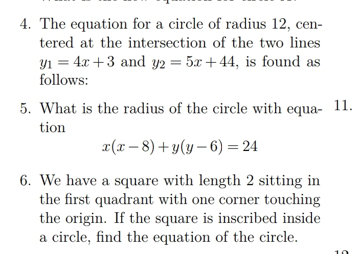 The equation for a circle of radius 12, cen-
tered at the intersection of the two lines
y_1=4x+3 and y_2=5x+44 , is found as
follows:
5. What is the radius of the circle with equa - 11.
tion
x(x-8)+y(y-6)=24
6. We have a square with length 2 sitting in
the first quadrant with one corner touching
the origin. If the square is inscribed inside
a circle, find the equation of the circle.