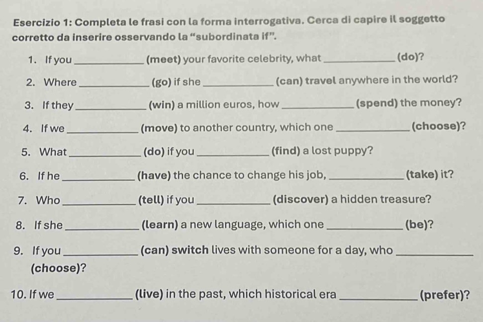 Completa le frasi con la forma interrogativa. Cerca di capire il soggetto 
corretto da inserire osservando la “subordinata if”. 
1. If you _(meet) your favorite celebrity, what _(do)? 
2. Where_ (go) if she _(can) travel anywhere in the world? 
3. If they_ (win) a million euros, how _(spend) the money? 
4. If we _(move) to another country, which one _(choose)? 
5. What _(do) if you _(find) a lost puppy? 
6. If he_ (have) the chance to change his job, _(take) it? 
7. Who _(tell) if you _(discover) a hidden treasure? 
8. If she_ (learn) a new language, which one _(be)? 
9. If you_ (can) switch lives with someone for a day, who_ 
(choose)? 
10. If we _(live) in the past, which historical era _(prefer)?