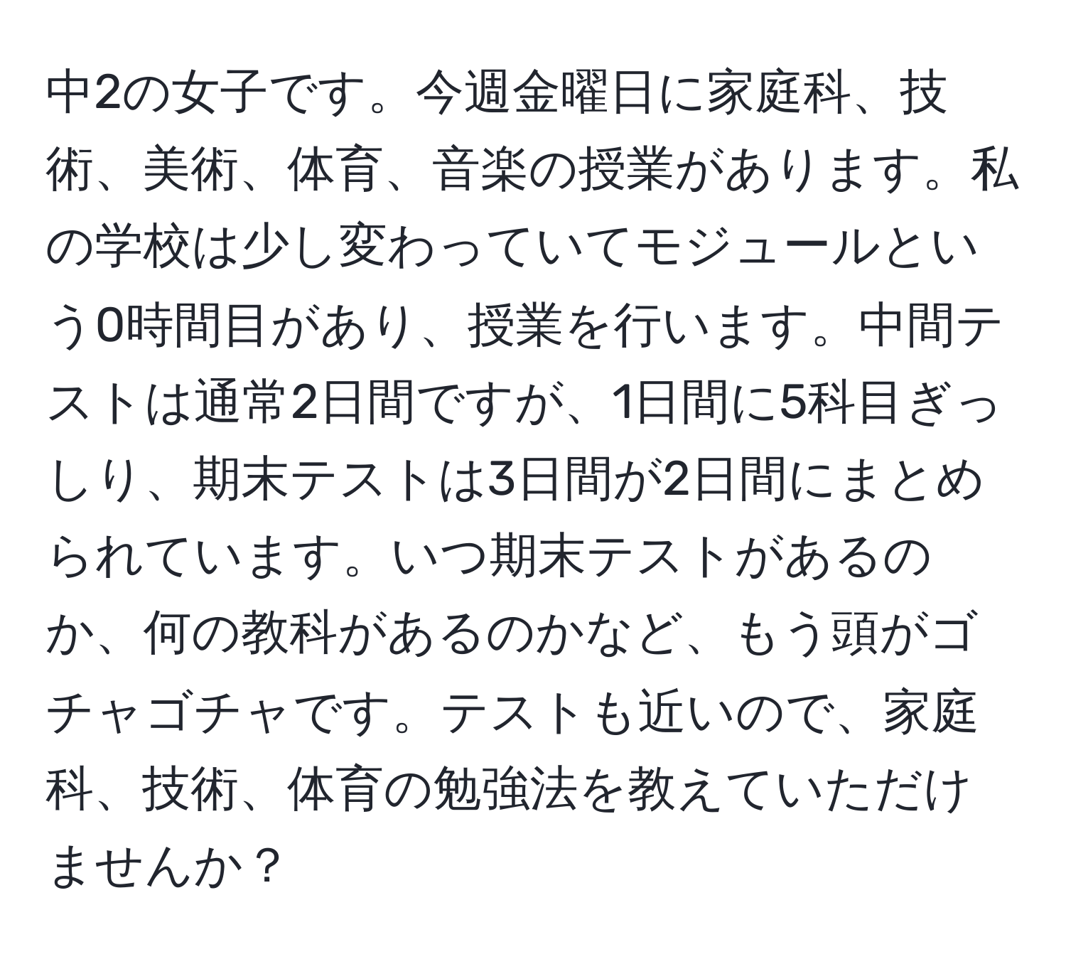 中2の女子です。今週金曜日に家庭科、技術、美術、体育、音楽の授業があります。私の学校は少し変わっていてモジュールという0時間目があり、授業を行います。中間テストは通常2日間ですが、1日間に5科目ぎっしり、期末テストは3日間が2日間にまとめられています。いつ期末テストがあるのか、何の教科があるのかなど、もう頭がゴチャゴチャです。テストも近いので、家庭科、技術、体育の勉強法を教えていただけませんか？