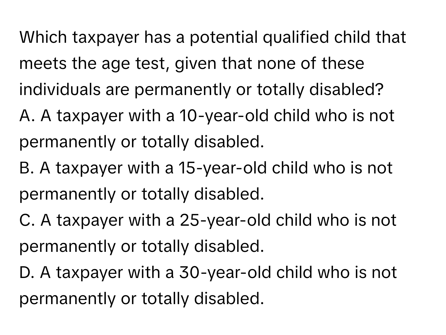 Which taxpayer has a potential qualified child that meets the age test, given that none of these individuals are permanently or totally disabled?
A. A taxpayer with a 10-year-old child who is not permanently or totally disabled.
B. A taxpayer with a 15-year-old child who is not permanently or totally disabled.
C. A taxpayer with a 25-year-old child who is not permanently or totally disabled.
D. A taxpayer with a 30-year-old child who is not permanently or totally disabled.