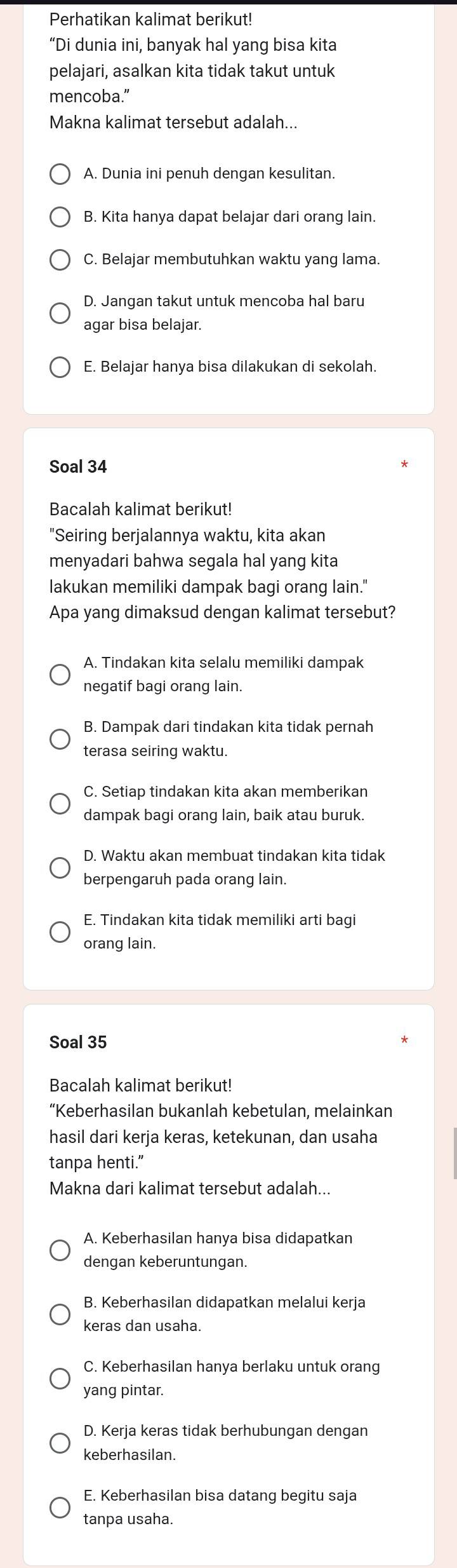 Perhatikan kalimat berikut!
“Di dunia ini, banyak hal yang bisa kita
pelajari, asalkan kita tidak takut untuk
mencoba.”
Makna kalimat tersebut adalah...
A. Dunia ini penuh dengan kesulitan.
B. Kita hanya dapat belajar dari orang lain.
C. Belajar membutuhkan waktu yang lama.
D. Jangan takut untuk mencoba hal baru
agar bisa belajar.
E. Belajar hanya bisa dilakukan di sekolah.
Soal 34
Bacalah kalimat berikut!
"Seiring berjalannya waktu, kita akan
menyadari bahwa segala hal yang kita
lakukan memiliki dampak bagi orang lain."
Apa yang dimaksud dengan kalimat tersebut?
A. Tindakan kita selalu memiliki dampak
negatif bagi orang lain.
B. Dampak dari tindakan kita tidak pernah
terasa seiring waktu.
C. Setiap tindakan kita akan memberikan
dampak bagi orang lain, baik atau buruk.
D. Waktu akan membuat tindakan kita tidak
berpengaruh pada orang lain.
E. Tindakan kita tidak memiliki arti bagi
orang lain.
Soal 35
Bacalah kalimat berikut!
“Keberhasilan bukanlah kebetulan, melainkan
hasil dari kerja keras, ketekunan, dan usaha
tanpa henti.”
Makna dari kalimat tersebut adalah...
A. Keberhasilan hanya bisa didapatkan
dengan keberuntungan.
B. Keberhasilan didapatkan melalui kerja
keras dan usaha.
C. Keberhasilan hanya berlaku untuk orang
yang pintar.
D. Kerja keras tidak berhubungan dengan
keberhasilan.
E. Keberhasilan bisa datang begitu saja
tanpa usaha.