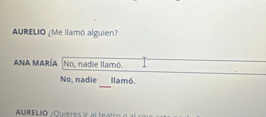 AURELIO ¿Me llamó alguien? 
ANA María No, nadie llamó. 
_ 
No, nadie llamó. 
AURELIO Quieres ir a teatr