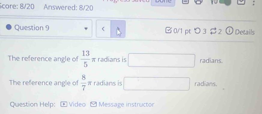 Score: 8/20 Answered: 8/20 
Question 9 < 0/1 ptつ3 $ 2 ⓘ Details 
The reference angle of  13/5 π radians is □ radians. 
The reference angle of  8/7 π radians is □ radians. 
Question Help: • Video Message instructor