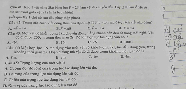 Kéo 1 vật nặng 2kg bằng lực F=2N làm vật di chuyền đều. Lấy g=10m/s^2 * Hệ số
ma sát trượt giữa vật và sàn là bao nhiêu?
(kết quả lấy 1 chữ số sau dấu phầy thập phân)
Cầu 42: Trong các cách viết công thức của định luật II Niu - tơn sau đây, cách viết nào đúng?
A. -overline F=moverline a B. vector F=mvector a C. vector F=-mvector a D. vector F=ma
Câu 43: Một vật có khối lượng 2kg chuyển động thẳng nhanh dần đều từ trạng thái nghi. Vật
đó đi được 200cm trong thời gian 2s. Độ lớn hợp lực tác dụng vào nó là
A. 4N. B. 1N. C. 2N. D. 100N.
Câu 44: Một hợp lực 2N tác dụng vào một vật có khối lượng 2kg lúc đầu đứng yên, trong
khoảng thời gian 2s. Đoạn đường mà vật đó đi được trong khoảng thời gian đó là
A. 8m. B. 2m. C. 1m. D. 4m.
Câu 45: Trọng lượng của một vật là
A. Cường độ (độ lớn) của trọng lực tác dụng lên vật đó.
B. Phương của trọng lực tác dụng lên vật đó.
C. Chiều của trọng lực tác dụng lên vật đó.
D. Đơn vị của trọng lực tác dụng lên vật đó.