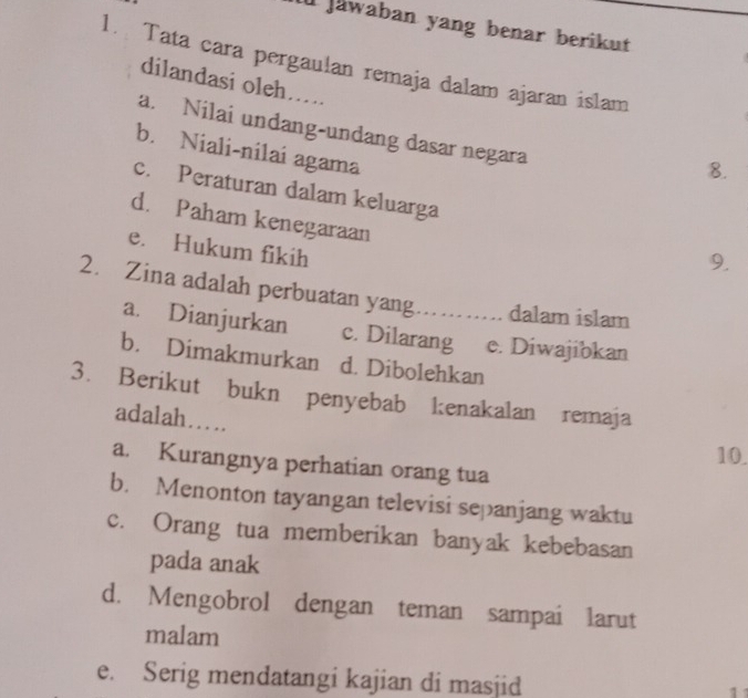 jawaban yang benar berikut
1. Tata cara pergaulan remaja dalam ajaran islam
dilandasi oleh…..
a. Nilai undang-undang dasar negara
b. Niali-nilai agama
8.
c. Peraturan dalam keluarga
d. Paham kenegaraan
e. Hukum fikih
9.
2. Zina adalah perbuatan yang . dalam islam
a. Dianjurkan c. Dilarang e. Diwajibkan
b. Dimakmurkan d. Dibolehkan
3. Berikut bukn penyebab kenakalan remaja
adalah…
10.
a. Kurangnya perhatian orang tua
b. Menonton tayangan televisi sepanjang waktu
c. Orang tua memberikan banyak kebebasan
pada anak
d. Mengobrol dengan teman sampai larut
malam
e. Serig mendatangi kajian di masjid
1