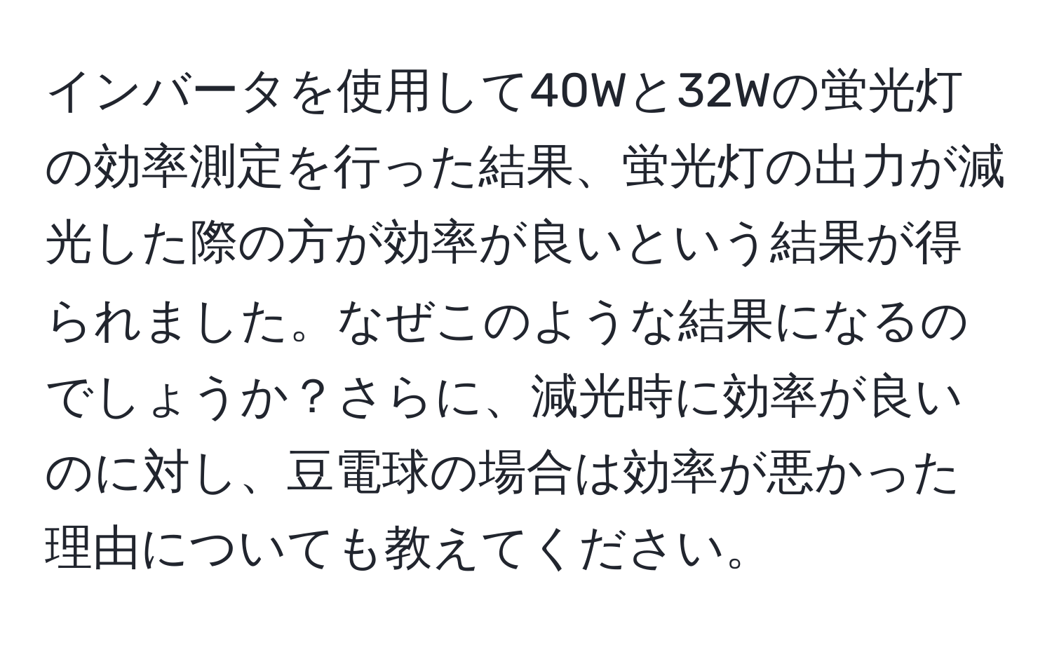 インバータを使用して40Wと32Wの蛍光灯の効率測定を行った結果、蛍光灯の出力が減光した際の方が効率が良いという結果が得られました。なぜこのような結果になるのでしょうか？さらに、減光時に効率が良いのに対し、豆電球の場合は効率が悪かった理由についても教えてください。